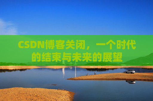 CSDN博客关闭，一个时代的结束与未来的展望